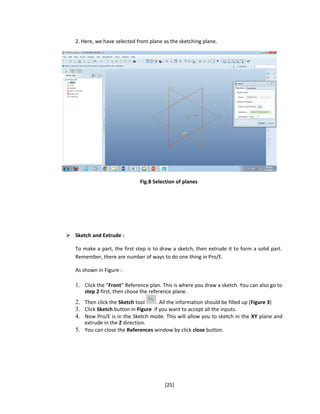 2. Here, we have selected front plane as the sketching plane.
Fig.8 Selection of planes
 Sketch and Extrude :
To make a part, the first step is to draw a sketch, then extrude it to form a solid part.
Remember, there are number of ways to do one thing in Pro/E.
As shown in Figure :
1. Click the “Front” Reference plan. This is where you draw a sketch. You can also go to
step 2 first, then chose the reference plane.
2. Then click the Sketch tool . All the information should be filled up (Figure 3)
3. Click Sketch button in Figure if you want to accept all the inputs.
4. Now Pro/E is in the Sketch mode. This will allow you to sketch in the XY plane and
extrude in the Z direction.
5. You can close the References window by click close button.
[25]
 