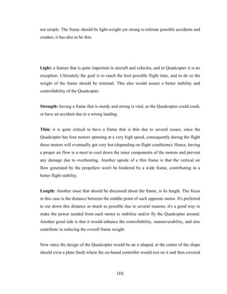 not simple. The frame should be light-weight yet strong to tolerate possible accidents and
crashes, it has also to be thin.
Light: a feature that is quite important in aircraft and vehicles, and in Quadcopter it is no
exception. Ultimately the goal is to reach the best possible flight time, and to do so the
weight of the frame should be minimal. This also would assure a better stability and
controllability of the Quadcopter.
Strength: having a frame that is sturdy and strong is vital, as the Quadcopter could crash,
or have an accident due to a wrong landing.
Thin: it is quite critical to have a frame that is thin due to several issues; since the
Quadcopter has four motors spinning at a very high speed, consequently during the flight
those motors will eventually get very hot (depending on flight conditions). Hence, having
a proper air flow is a must to cool down the inner components of the motors and prevent
any damage due to overheating. Another upside of a thin frame is that the vertical air
flow generated by the propellers won't be hindered by a wide frame, contributing in a
better flight stability.
Length: Another issue that should be discussed about the frame, is its length. The focus
in this case is the distance between the middle point of each opposite motor. It's preferred
to cut down this distance as much as possible due to several reasons; it's a good way to
make the power needed from each motor to stabilize and/or fly the Quadcopter around.
Another good side is that it would enhance the controllability, maneuverability, and also
contribute in reducing the overall frame weight.
Now since the design of the Quadcopter would be an x-shaped, at the center of the shape
should exist a plate (bed) where the on-board controller would rest on it and then covered
[33]
 