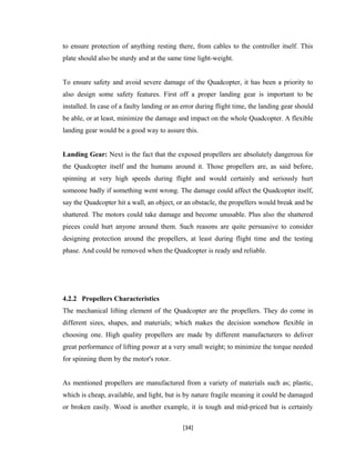 to ensure protection of anything resting there, from cables to the controller itself. This
plate should also be sturdy and at the same time light-weight.
To ensure safety and avoid severe damage of the Quadcopter, it has been a priority to
also design some safety features. First off a proper landing gear is important to be
installed. In case of a faulty landing or an error during flight time, the landing gear should
be able, or at least, minimize the damage and impact on the whole Quadcopter. A flexible
landing gear would be a good way to assure this.
Landing Gear: Next is the fact that the exposed propellers are absolutely dangerous for
the Quadcopter itself and the humans around it. Those propellers are, as said before,
spinning at very high speeds during flight and would certainly and seriously hurt
someone badly if something went wrong. The damage could affect the Quadcopter itself,
say the Quadcopter hit a wall, an object, or an obstacle, the propellers would break and be
shattered. The motors could take damage and become unusable. Plus also the shattered
pieces could hurt anyone around them. Such reasons are quite persuasive to consider
designing protection around the propellers, at least during flight time and the testing
phase. And could be removed when the Quadcopter is ready and reliable.
4.2.2 Propellers Characteristics
The mechanical lifting element of the Quadcopter are the propellers. They do come in
different sizes, shapes, and materials; which makes the decision somehow flexible in
choosing one. High quality propellers are made by different manufacturers to deliver
great performance of lifting power at a very small weight; to minimize the torque needed
for spinning them by the motor's rotor.
As mentioned propellers are manufactured from a variety of materials such as; plastic,
which is cheap, available, and light, but is by nature fragile meaning it could be damaged
or broken easily. Wood is another example, it is tough and mid-priced but is certainly
[34]
 