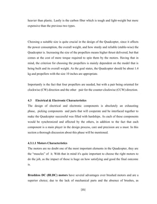 heavier than plastic. Lastly is the carbon fiber which is tough and light-weight but more
expensive than the previous two types.
Choosing a suitable size is quite crucial in the design of the Quadcopter, since it affects
the power consumption, the overall weight, and how sturdy and reliable (stable-wise) the
Quadcopter is. Increasing the size of the propellers means higher thrust delivered, but that
comes at the cost of more torque required to spin them by the motors. Having that in
mind, the criterion for choosing the propellers is mainly dependent on the model that is
being built and its overall weight. As the goal states, the Quadcopter should be about 1.4
kg and propellers with the size 10 inches are appropriate.
Importantly is the fact that four propellers are needed, but with a pair being oriented for
clockwise (CW) direction and the other pair for the counter-clockwise (CCW) direction.
4.3 Electrical & Electronic Characteristics
The design of electrical and electronic components is absolutely an exhausting
phase, picking components and parts that will cooperate and be interfaced together to
make the Quadcopter successful was filled with hardships. As each of these components
would be synchronized and affected by the others, in addition to the fact that each
component is a main player in the design process, care and precision are a must. In this
section a thorough discussion about this phase will be mentioned.
4.3.1.1 Motors Characteristics
The motors are no doubt one of the most important elements in the Quadcopter, they are
the “muscles” of it. With that in mind it's quite important to choose the right motors to
do the job, as the impact of those is huge on how satisfying and good the final outcome
is.
Brushless DC (BLDC) motors have several advantages over brushed motors and are a
superior choice; due to the lack of mechanical parts and the absence of brushes, as
[35]
 
