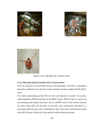 Figure no 20. A Brushless DC outrunner motor.
4.3.1.2 Electronic Speed Controller (ESC) Characteristics
ECS's are required to run the BLDC motors in the Quadcopter. The ESC is a standalone
chip that's connected to the receiver's control channels and then coupled with the BLDC
motor.
For a better understanding of the ESC, it's more conventional to consider it as a pulse-
width modulation (PWM) controller for the BLDC motors. PWM in short is a great way
of controlling some modern electronics such as a BLDC motor, a fast variation between
the motor being fully off and fully on powered, more conveniently described as a
percentage called the duty cycle. Controlling the duty cycle means controlling the speed
of the BLDC motor without any losses and also without affecting the load.
[37]
 