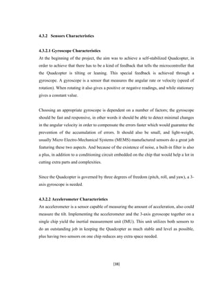 4.3.2 Sensors Characteristics
4.3.2.1 Gyroscope Characteristics
At the beginning of the project, the aim was to achieve a self-stabilized Quadcopter, in
order to achieve that there has to be a kind of feedback that tells the microcontroller that
the Quadcopter is tilting or leaning. This special feedback is achieved through a
gyroscope. A gyroscope is a sensor that measures the angular rate or velocity (speed of
rotation). When rotating it also gives a positive or negative readings, and while stationary
gives a constant value.
Choosing an appropriate gyroscope is dependent on a number of factors; the gyroscope
should be fast and responsive, in other words it should be able to detect minimal changes
in the angular velocity in order to compensate the errors faster which would guarantee the
prevention of the accumulation of errors. It should also be small, and light-weight,
usually Micro Electro-Mechanical Systems (MEMS) manufactured sensors do a great job
featuring these two aspects. And because of the existence of noise, a built-in filter is also
a plus, in addition to a conditioning circuit embedded on the chip that would help a lot in
cutting extra parts and complexities.
Since the Quadcopter is governed by three degrees of freedom (pitch, roll, and yaw), a 3-
axis gyroscope is needed.
4.3.2.2 Accelerometer Characteristics
An accelerometer is a sensor capable of measuring the amount of acceleration, also could
measure the tilt. Implementing the accelerometer and the 3-axis gyroscope together on a
single chip yield the inertial measurement unit (IMU). This unit utilizes both sensors to
do an outstanding job in keeping the Quadcopter as much stable and level as possible,
plus having two sensors on one chip reduces any extra space needed.
[38]
 
