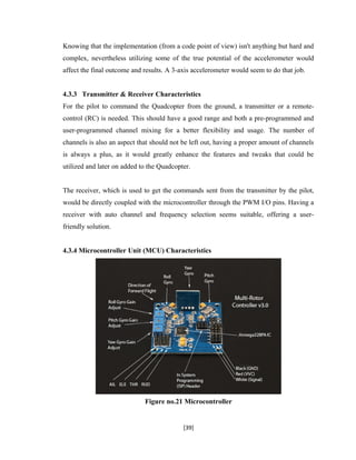 Knowing that the implementation (from a code point of view) isn't anything but hard and
complex, nevertheless utilizing some of the true potential of the accelerometer would
affect the final outcome and results. A 3-axis accelerometer would seem to do that job.
4.3.3 Transmitter & Receiver Characteristics
For the pilot to command the Quadcopter from the ground, a transmitter or a remote-
control (RC) is needed. This should have a good range and both a pre-programmed and
user-programmed channel mixing for a better flexibility and usage. The number of
channels is also an aspect that should not be left out, having a proper amount of channels
is always a plus, as it would greatly enhance the features and tweaks that could be
utilized and later on added to the Quadcopter.
The receiver, which is used to get the commands sent from the transmitter by the pilot,
would be directly coupled with the microcontroller through the PWM I/O pins. Having a
receiver with auto channel and frequency selection seems suitable, offering a user-
friendly solution.
4.3.4 Microcontroller Unit (MCU) Characteristics
Figure no.21 Microcontroller
[39]
 