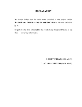 DECLARATION
We hereby declare that the entire work embodied in this project entitled
“DESIGN AND FABRICATION OF A QUADCOPTER” has been carried out
by us.
No part of it has been submitted for the award of any Degree or Diploma at any
other University or Institution.
S. ROHIT SAI RAJ (10D41A03C0)
C. LAXMI SAI SHANKAR(10D41A0398)
 