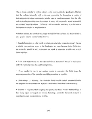 The on-board controller is without a doubt a vital component in the Quadcopter. The fact
that the on-board controller will be the one responsible for dispatching a variety of
instructions to the other components, yet also receive certain commands from the pilot
and the feedback coming from the sensors. A proper microcontroller would accomplish
such tasks if properly selected. Definitely a microcontroller is the way to go, because of
its capabilities despite its weight and size.
With that in mind, the selection of a proper microcontroller is critical and should be based
on a specific criteria, summarized as follows:
• Speed of operation; in other words how fast and agile is the processing power? Having
a suitable computational power in the Quadcopter is a must, because during flight time,
the controller should be very responsive and quick to guarantee a stable and a well-
behaving flight.
• Cost; both the hardware and the software to run it. Sometimes the cost of these could
and will eventually mean the need to compromise.
• Power needed to run it; yet another reason to maximize the flight time, the
power consumption of the controller should be as minimal as possible.
• Data storage; i.e. Memory. The controller should provide enough memory to handle
the program and code embedded. A project could fail because of the lack of memory.
• Number of I/O ports; when designing the system, one should possess the knowledge of
how many inputs and outputs are needed. Selecting a controller that shorts in input or
output ports could cause unneeded troubles.
[40]
 