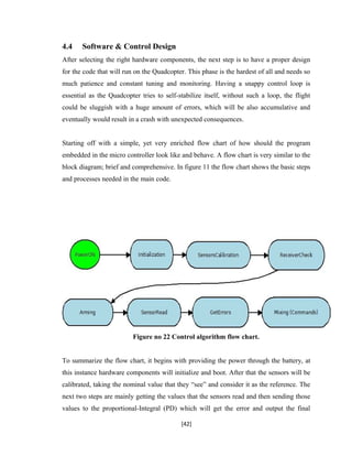 4.4 Software & Control Design
After selecting the right hardware components, the next step is to have a proper design
for the code that will run on the Quadcopter. This phase is the hardest of all and needs so
much patience and constant tuning and monitoring. Having a snappy control loop is
essential as the Quadcopter tries to self-stabilize itself, without such a loop, the flight
could be sluggish with a huge amount of errors, which will be also accumulative and
eventually would result in a crash with unexpected consequences.
Starting off with a simple, yet very enriched flow chart of how should the program
embedded in the micro controller look like and behave. A flow chart is very similar to the
block diagram; brief and comprehensive. In figure 11 the flow chart shows the basic steps
and processes needed in the main code.
Figure no 22 Control algorithm flow chart.
To summarize the flow chart, it begins with providing the power through the battery, at
this instance hardware components will initialize and boot. After that the sensors will be
calibrated, taking the nominal value that they “see” and consider it as the reference. The
next two steps are mainly getting the values that the sensors read and then sending those
values to the proportional-Integral (PD) which will get the error and output the final
[42]
 