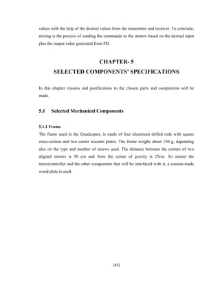 values with the help of the desired values from the transmitter and receiver. To conclude,
mixing is the process of sending the commands to the motors based on the desired input
plus the output value generated from PD.
CHAPTER- 5
SELECTED COMPONENTS’ SPECIFICATIONS
In this chapter reasons and justifications to the chosen parts and components will be
made.
5.1 Selected Mechanical Components
5.1.1 Frame
The frame used in the Quadcopter, is made of four aluminum drilled rods with square
cross-section and two center wooden plates. The frame weighs about 150 g, depending
also on the type and number of screws used. The distance between the centers of two
aligned motors is 50 cm and from the center of gravity is 25cm. To mount the
microcontroller and the other components that will be interfaced with it, a custom-made
wood plate is used.
[43]
 