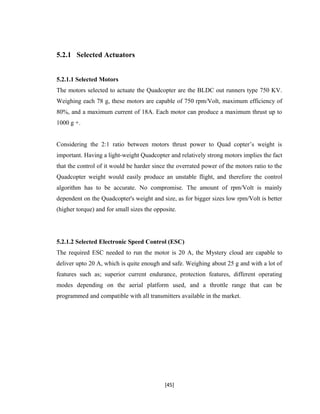 5.2.1 Selected Actuators
5.2.1.1 Selected Motors
The motors selected to actuate the Quadcopter are the BLDC out runners type 750 KV.
Weighing each 78 g, these motors are capable of 750 rpm/Volt, maximum efficiency of
80%, and a maximum current of 18A. Each motor can produce a maximum thrust up to
1000 g +.
Considering the 2:1 ratio between motors thrust power to Quad copter’s weight is
important. Having a light-weight Quadcopter and relatively strong motors implies the fact
that the control of it would be harder since the overrated power of the motors ratio to the
Quadcopter weight would easily produce an unstable flight, and therefore the control
algorithm has to be accurate. No compromise. The amount of rpm/Volt is mainly
dependent on the Quadcopter's weight and size, as for bigger sizes low rpm/Volt is better
(higher torque) and for small sizes the opposite.
5.2.1.2 Selected Electronic Speed Control (ESC)
The required ESC needed to run the motor is 20 A, the Mystery cloud are capable to
deliver upto 20 A, which is quite enough and safe. Weighing about 25 g and with a lot of
features such as; superior current endurance, protection features, different operating
modes depending on the aerial platform used, and a throttle range that can be
programmed and compatible with all transmitters available in the market.
[45]
 