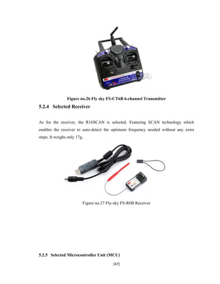 Figure no.26 Fly sky FS-CT6B 6-channel Transmitter
5.2.4 Selected Receiver
As for the receiver, the R16SCAN is selected. Featuring SCAN technology which
enables the receiver to auto-detect the optimum frequency needed without any extra
steps. It weighs only 17g.
Figure no.27 Fly-sky FS-R6B Receiver
5.2.5 Selected Microcontroller Unit (MCU)
[47]
 