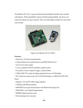 The Multiwii SE V2.0 is a gyro/accelerometer based flight controller that is loaded
with features. With expandability options and full programmability, this device can
control just about any type of aircraft. This is the ideal flight controller for your multi-
rotor aircraft.
Figure no.28 Multiwii SE V2.0 MCU
Features:
• Small size, 35x35mm mounting holes
• 6 input channels for standard receiver and PPM SUM receiver
• Up to 8-axis motor output
• 2 servos output for PITCH and ROLL gimbal system
• Can utilize a servo's output to trigger a camera button
• FTDI/UART TTL socket for debug, upload firmware or LCD display
• I2C socket for extend sensor, I2C LCD/OLED display or CRIUS I2c-GPS NAV
board
• Separate 3.3V and 5V LDO voltage regulator
• ATMega 328P Microcontroller
• MPU6050 6 axis gyro/accelerometer with Motion Processing Unit
• HMC5883L 3-axis digital magnetometer
• BMP085 digital pressure sensor
• On board logic level converter
[48]
 