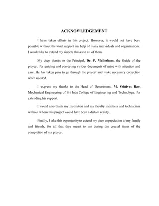 ACKNOWLEDGEMENT
I have taken efforts in this project. However, it would not have been
possible without the kind support and help of many individuals and organizations.
I would like to extend my sincere thanks to all of them.
My deep thanks to the Principal, Dr. P. Mallesham, the Guide of the
project, for guiding and correcting various documents of mine with attention and
care. He has taken pain to go through the project and make necessary correction
when needed.
I express my thanks to the Head of Department, M. Srinivas Rao,
Mechanical Engineering of Sri Indu College of Engineering and Technology, for
extending his support.
I would also thank my Institution and my faculty members and technicians
without whom this project would have been a distant reality.
Finally, I take this opportunity to extend my deep appreciation to my family
and friends, for all that they meant to me during the crucial times of the
completion of my project.
 