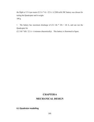 the flight is 5.5 A per motor (5.5 A * 4) = 22 A. A 2200 mAh 20C battery was chosen for
testing the Quadcopter and it weighs
180 g.
• The battery has maximum discharge of (2.2 Ah * 20) = 44 A, and can run the
Quadcopter for
(2.2 Ah * 60) / 22 A = 6 minutes (theoretically). This battery is illustrated in figure
CHAPTER 6
MECHANICAL DESIGN
6.1 Quadrotor modelling
[50]
 