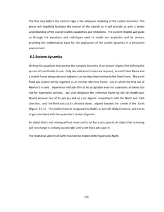 The first step before the control stage is the adequate modeling of the system dynamics. This
phase will hopefully facilitate the control of the aircraft as it will provide us with a better
understanding of the overall system capabilities and limitations. The current chapter will guide
us through the equations and techniques used to model our quadrotor and its sensors,
providing the mathematical basis for the application of the system dynamics in a simulation
environment.
6.2 System dynamics
Writing the equations that portray the complex dynamics of an aircraft implies first defining the
system of coordinates to use. Only two reference frames are required, an earth fixed frame and
a mobile frame whose dynamic behavior can be described relative to the fixed frame. The earth
fixed axis system will be regarded as an inertial reference frame: one in which the first law of
Newton1 is valid. Experience indicates this to be acceptable even for supersonic airplanes but
not for hypersonic vehicles. We shall designate this reference frame by ON ED (North-East-
Down) because two of its axis (ux and uy ) are aligned respectively with the North and East
direction, and the third axis (uz ) is directed down, aligned towards the center of the Earth
(Figure 3.1.1). The mobile frame is designated by OABC, or Aircraft- Body-Centered, and has its
origin coincident with the quadrotor’s center of gravity.
An object that is not moving will not move until a net force acts upon it. An object that is moving
will not change its velocity (accelerate) until a net force acts upon it.
The rotational velocity of Earth must not be neglected for hypersonic flight.
[51]
 