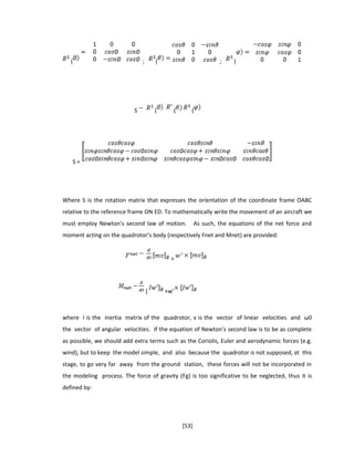 ( ; ( ; (
S ( ( (
S =
Where S is the rotation matrix that expresses the orientation of the coordinate frame OABC
relative to the reference frame ON ED. To mathematically write the movement of an aircraft we
must employ Newton’s second law of motion. As such, the equations of the net force and
moment acting on the quadrotor’s body (respectively Fnet and Mnet) are provided:
+
[ +w’
where I is the inertia matrix of the quadrotor, v is the vector of linear velocities and ω0
the vector of angular velocities. If the equation of Newton’s second law is to be as complete
as possible, we should add extra terms such as the Coriolis, Euler and aerodynamic forces (e.g.
wind), but to keep the model simple, and also because the quadrotor is not supposed, at this
stage, to go very far away from the ground station, these forces will not be incorporated in
the modeling process. The force of gravity (Fg) is too significative to be neglected, thus it is
defined by:
[53]
 