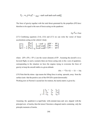 = [ mg [
The force of gravity together with the total thrust generated by the propellers (FP) have
therefore to be equal to the sum of forces acting on the quadrotor:
Fg+ =Fnet
(3.7) Combining equations (3.4), (3.6) and (3.7) we can write the vector of linear
accelerations acting on the vehicle’s body:
+ g
where [FP x FP y FP z ] are the vector elements of FP . Assuming the aircraft is in a
hovered flight, in such a scenario there are forces acting only in the z axis of quadrotor,
corresponding to the situation we have the engines trying to overcome the force of
gravity to keep the aircraft stable at a given altitude:
FPz = T1+T2 + T3 + T4)
(3.9) Note that the minus sign means the lifting force is acting upwards, away from the
surface (note that the positive axis of the ON ED is point downwards)
Working now on Newton’s second law for rotation, the inertia matrix is given by:
I
Assuming the quadrotor is a rigid body with constant mass and axis aligned with the
principal axis of inertia, then the tensor I becomes a diagonal matrix containing only the
principle moments of inertia.
[54]
 