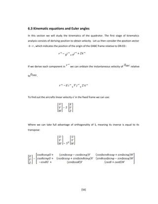 6.3 Kinematic equations and Euler angles
In this section we will study the kinematics of the quadrotor. The first stage of kinematics
analysis consists of deriving position to obtain velocity. Let us then consider the position vector
→ −r , which indicates the position of the origin of the OABC frame relative to ON ED :
X + Y
If we derive each component in we can onbtain the instantaneous velocity of relative
to .
+ +
To find out the aircrafts linear velocity v’ in the fixed frame we can use:
Where we can take full advantage of orthogonality of S, meaning its inverse is equal to its
transpose:
[56]
 