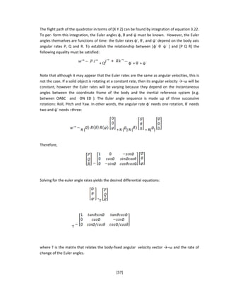 The flight path of the quadrotor in terms of [X Y Z] can be found by integration of equation 3.22.
To per- form this integration, the Euler angles φ, θ and ψ must be known. However, the Euler
angles themselves are functions of time: the Euler rates φ˙, θ˙, and ψ˙ depend on the body axis
angular rates P, Q and R. To establish the relationship between [φ˙ θ˙ ψ˙ ] and [P Q R] the
following equality must be satisfied:
+ Q φ˙ + θ˙ + ψ˙
Note that although it may appear that the Euler rates are the same as angular velocities, this is
not the case. If a solid object is rotating at a constant rate, then its angular velocity →−ω will be
constant, however the Euler rates will be varying because they depend on the instantaneous
angles between the coordinate frame of the body and the inertial reference system (e.g.
between OABC and ON ED ). The Euler angle sequence is made up of three successive
rotations: Roll, Pitch and Yaw. In other words, the angular rate φ˙ needs one rotation, θ˙ needs
two and ψ˙ needs +three:
R ( + R ( ) R ( + R( )
Therefore,
Solving for the euler angle rates yields the desired differential equations:
T
T
where T is the matrix that relates the body-fixed angular velocity vector →−ω and the rate of
change of the Euler angles.
[57]
 