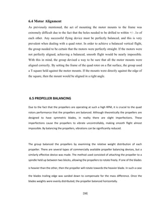6.4 Motor Alignment
As previously mentioned, the act of mounting the motor mounts to the frame was
extremely difficult due to the fact that the holes needed to be drilled to within +/- .1o of
each other. Any successful flying device must be perfectly balanced, and this is very
prevalent when dealing with a quad rotor. In order to achieve a balanced vertical flight,
the group needed to be certain that the motors were perfectly straight. If the motors were
not perfectly aligned, achieving a balanced, smooth flight would be nearly impossible.
With this in mind, the group devised a way to be sure that all the motor mounts were
aligned correctly. By setting the frame of the quad rotor on a flat surface, the group used
a T-square held against the motor mounts. If the mounts were directly against the edge of
the square, then the mount would be aligned in a right angle.
6.5 PROPELLER BALANCING
Due to the fact that the propellers are operating at such a high RPM, it is crucial to the quad
rotors performance that the propellers are balanced. Although theoretically the propellers are
designed to have symmetric blades, in reality there are slight imperfections. These
imperfections cause the propellers to vibrate uncontrollably, making smooth flight almost
impossible. By balancing the propellers, vibrations can be significantly reduced.
The group balanced the propellers by examining the relative weight distribution of each
propeller. There are several types of commercially available propeller balancing devices, but a
similarly effective device was made. The method used consisted of attaching the propeller to a
spindle held up between two blocks, allowing the propellers to rotate freely. If one of the blades
is heavier than the other, then the propeller will rotate towards the heavier blade. In such a case
the blades trailing edge was sanded down to compensate for the mass difference. Once the
blades weights were evenly distributed, the propeller balanced horizontally.
[58]
 
