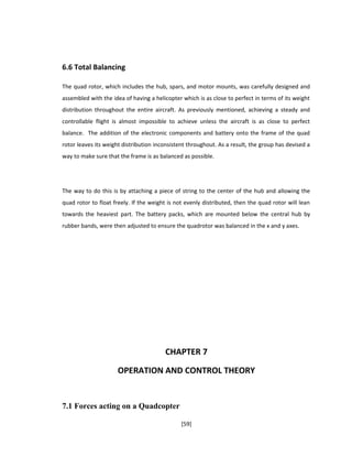 6.6 Total Balancing
The quad rotor, which includes the hub, spars, and motor mounts, was carefully designed and
assembled with the idea of having a helicopter which is as close to perfect in terms of its weight
distribution throughout the entire aircraft. As previously mentioned, achieving a steady and
controllable flight is almost impossible to achieve unless the aircraft is as close to perfect
balance. The addition of the electronic components and battery onto the frame of the quad
rotor leaves its weight distribution inconsistent throughout. As a result, the group has devised a
way to make sure that the frame is as balanced as possible.
The way to do this is by attaching a piece of string to the center of the hub and allowing the
quad rotor to float freely. If the weight is not evenly distributed, then the quad rotor will lean
towards the heaviest part. The battery packs, which are mounted below the central hub by
rubber bands, were then adjusted to ensure the quadrotor was balanced in the x and y axes.
CHAPTER 7
OPERATION AND CONTROL THEORY
7.1 Forces acting on a Quadcopter
[59]
 