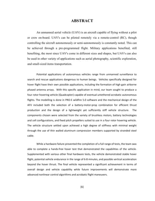 ABSTRACT
An unmanned aerial vehicle (UAV) is an aircraft capable of flying without a pilot
or crew on-board. UAV's can be piloted remotely via a remote-control (RC), though
controlling the aircraft autonomously or semi-autonomously is constantly noted. This can
be achieved through a pre-programmed flight. Military applications benefited, still
benefiting, the most since UAV's come in different sizes and shapes, but UAV's can also
be used in other variety of applications such as aerial photography, scientific exploration,
and small-sized items transportation.
Potential applications of autonomous vehicles range from unmanned surveillance to
search and rescue applications dangerous to human beings. Vehicles specifically designed for
hover flight have their own possible applications, including the formation of high gain airborne
phased antenna arrays. With this specific application in mind, our team sought to produce a
four rotor hovering vehicle (Quadcopter) capable of eventual untethered acrobatic autonomous
flights. The modelling is done in PRO-E wildfire 5.0 software and the mechanical design of the
AFV included both the selection of a battery-motor-prop combination for efficient thrust
production and the design of a lightweight yet sufficiently stiff vehicle structure. The
components chosen were selected from the variety of brushless motors, battery technologies
and cell configurations, and fixed pitch propellers suited to use in a four rotor hovering vehicle.
The vehicle structure settled upon achieved a high degree of stiffness with minimal weight
through the use of thin walled aluminum compression members supported by stranded steel
cable.
While a hardware failure prevented the completion of a full range of tests, the team was
able to complete a hands-free hover test that demonstrated the capabilities of the vehicle.
Supplemented with various other final hardware tests, the vehicle demonstrated stable hover
flight, potential vehicle endurance in the range of 6-8 minutes, and possible vertical acceleration
beyond the hover thrust. The final vehicle represented a significant achievement in terms of
overall design and vehicle capability while future improvements will demonstrate more
advanced nonlinear control algorithms and acrobatic flight maneuvers.
[6]
 