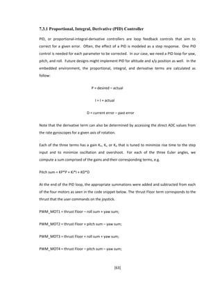 7.3.1 Proportional, Integral, Derivative (PID) Controller
PID, or proportional-integral-derivative controllers are loop feedback controls that aim to
correct for a given error. Often, the effect of a PID is modeled as a step response. One PID
control is needed for each parameter to be corrected. In our case, we need a PID loop for yaw,
pitch, and roll. Future designs might implement PID for altitude and x/y position as well. In the
embedded environment, the proportional, integral, and derivative terms are calculated as
follow:
P = desired – actual
I = I + actual
D = current error – past error
Note that the derivative term can also be determined by accessing the direct ADC values from
the rate gyroscopes for a given axis of rotation.
Each of the three terms has a gain KP, KI, or KD that is tuned to minimize rise time to the step
input and to minimize oscillation and overshoot. For each of the three Euler angles, we
compute a sum comprised of the gains and their corresponding terms, e.g.
Pitch sum = KP*P + Ki*I + KD*D
At the end of the PID loop, the appropriate summations were added and subtracted from each
of the four motors as seen in the code snippet below. The thrust Floor term corresponds to the
thrust that the user commands on the joystick.
PWM_MOT1 = thrust Floor – roll sum + yaw sum;
PWM_MOT2 = thrust Floor + pitch sum – yaw sum;
PWM_MOT3 = thrust Floor + roll sum + yaw sum;
PWM_MOT4 = thrust Floor – pitch sum – yaw sum;
[63]
 
