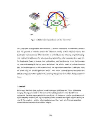 Figure no.35 Controls in accordance with the transmitter
The Quadcopter is designed for manual control i.e. human control with visual feedback and it is
thus not possible to directly control the rotational velocity of the individual rotors. The
Quadcopter features several different modes of control but in the following only the Heading-
Hold mode will be addressed. For a thorough description of the other modes see G on page 114.
The Quadcopter flown in Heading-Hold mode utilizes a on-board control circuit that manages
the rotational velocity of the four rotors and adjusts the velocity based on on-board sensory
data. The human operator is only able to control the angular velocities of the Quadcopter along
the three body-axis and the generated thrust. This allows a skilled operator to control the
attitude and position of the platform thus enabling the operator to maintain the Quadcopter in
hover.
7.5.1 ROLL:
Roll is when the quadcopter performs a rotation around the x-body axis. This is achieved by
changing the angular velocity of the rotors on the y-body axis that is rotor 2 and 4 while
maintaining the same angular velocity on rotor 1 and 3. If the desired rotation is positive the roll
is performed by increasing the angular velocity of rotor 2 and decreasing the angular velocity of
rotor 4. This results in a positive roll or rotation around the x-body axis. The rotor velocities
related to this maneuvers are illustrated in figure
[65]
 