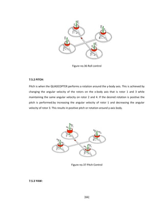 Figure no.36 Roll control
7.5.2 PITCH:
Pitch is when the QUADCOPTER performs a rotation around the y-body axis. This is achieved by
changing the angular velocity of the rotors on the x-body axis that is rotor 1 and 3 while
maintaining the same angular velocity on rotor 2 and 4. If the desired rotation is positive the
pitch is performed.by increasing the angular velocity of rotor 1 and decreasing the angular
velocity of rotor 3. This results in positive pitch or rotation around y-axis body.
Figure no.37 Pitch Control
7.5.3 YAW:
[66]
 