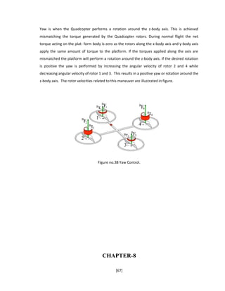 Yaw is when the Quadcopter performs a rotation around the z-body axis. This is achieved
mismatching the torque generated by the Quadcopter rotors. During normal flight the net
torque acting on the plat- form body is zero as the rotors along the x-body axis and y-body axis
apply the same amount of torque to the platform. If the torques applied along the axis are
mismatched the platform will perform a rotation around the z-body axis. If the desired rotation
is positive the yaw is performed by increasing the angular velocity of rotor 2 and 4 while
decreasing angular velocity of rotor 1 and 3. This results in a positive yaw or rotation around the
z-body axis. The rotor velocities related to this maneuver are illustrated in figure.
Figure no.38 Yaw Control.
CHAPTER-8
[67]
 