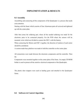 IMPLEMENTATION & RESULTS
8.1 Assembly
Assembling and connecting all the components of the Quadcopter is a process that needs
extra attention.
Starting with the frame which consists of four Aluminum parts all screwed and tightened
up with the center plate.
After that comes the soldering part; where all the needed soldering was made for the
electronic parts to be connected properly; For the PCB where the sensors will be
mounted, wires which are divided to connect the ESC’s with the battery.
When connecting the Motors and ESC’s together, the direction of rotation of each motor
should be considered.
A custom-made base platform was made to hold the controller on the center plate.
All connections were made between the electronic components and the controller. Then
the
Components were mounted together on the center plate of the frame. An empty CD-ROM
holder is used to protect all the sensitive electrical components of the Quadcopter.
The plastic door stoppers were used as landing gears and attached to the Quadcopter
frame.
8.2 Software & Control Algorithm
[68]
 