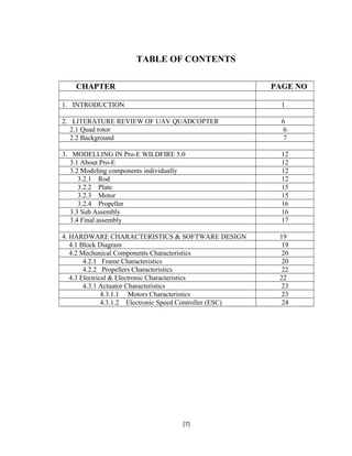 TABLE OF CONTENTS
CHAPTER PAGE NO
1. INTRODUCTION 1
2. LITERATURE REVIEW OF UAV QUADCOPTER 6
2.1 Quad rotor 6
2.2 Background 7
3. MODELLING IN Pro-E WILDFIRE 5.0 12
3.1 About Pro-E 12
3.2 Modeling components individually 12
3.2.1 Rod 12
3.2.2 Plate 15
3.2.3 Motor 15
3.2.4 Propeller 16
3.3 Sub Assembly 16
3.4 Final assembly 17
4. HARDWARE CHARACTERISTICS & SOFTWARE DESIGN 19
4.1 Block Diagram 19
4.2 Mechanical Components Characteristics 20
4.2.1 Frame Characteristics 20
4.2.2 Propellers Characteristics 22
4.3 Electrical & Electronic Characteristics 22
4.3.1 Actuator Characteristics 23
4.3.1.1 Motors Characteristics 23
4.3.1.2 Electronic Speed Controller (ESC) 24
[7]
 