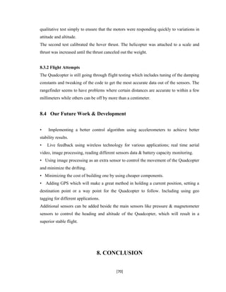 qualitative test simply to ensure that the motors were responding quickly to variations in
attitude and altitude.
The second test calibrated the hover thrust. The helicopter was attached to a scale and
thrust was increased until the thrust canceled out the weight.
8.3.2 Flight Attempts
The Quadcopter is still going through flight testing which includes tuning of the damping
constants and tweaking of the code to get the most accurate data out of the sensors. The
rangefinder seems to have problems where certain distances are accurate to within a few
millimeters while others can be off by more than a centimeter.
8.4 Our Future Work & Development
• Implementing a better control algorithm using accelerometers to achieve better
stability results.
• Live feedback using wireless technology for various applications; real time aerial
video, image processing, reading different sensors data & battery capacity monitoring.
• Using image processing as an extra sensor to control the movement of the Quadcopter
and minimize the drifting.
• Minimizing the cost of building one by using cheaper components.
• Adding GPS which will make a great method in holding a current position, setting a
destination point or a way point for the Quadcopter to follow. Including using geo
tagging for different applications.
Additional sensors can be added beside the main sensors like pressure & magnetometer
sensors to control the heading and altitude of the Quadcopter, which will result in a
superior stable flight.
8. CONCLUSION
[70]
 