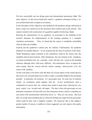We have successfully met our design goals and demonstrated autonomous flight. The
main objective of this was to model and control a quadrotor prototype, having a tri-
axis accelerometer and a compass as its sensors.
In the first phase of this, objectives were defined for the quadrotor design, and based on
them a study was carried out on the electronics that would be part of the aircraft. This
analysis resulted in the construction of a quadrotor capable of achieving a flight.
Knowing the characteristics of our quadrotor, we proceeded to the modeling of the
aircraft’s dynamics for implementation of the resulting equations in a computer
simulation environment. Thus, we found that the system is completely controllable
when all states are available.
Joystick and the quadrotor’s control unit, the Arduino. Unfortunately, the quadrotor
displayed an unstable behavior. It was assumed that the lack of inclusion of the Pulse-
Width Modulation signal resolution in the simulations could be the reason why this
instability had not been foreseen. After introducing this new element in the simulation,
we found nevertheless that the controller could still drive the system to the intended
reference, although with a little more difficulty. This information led us to analyze the
noise coming from the sensors with the motors running, which proved to be the
source of the problem.
All the work done so far shows only that there are several aspects of the control process
that need to be corrected/improved in order to make a controlled flight for this prototype
possible. In particular, the inclusion of 3 gyroscopes (one for each axis of rotation)
should be considered, which together with the tri-axis accelerometer, form a
combination of sensors that has already been tested in quad rotors, allowing for very
good control over its pitch and roll angles. The idea is that with gyroscopes we can
determine orientation, but they drift over time (long-term errors), which is something we
can correct with accelerometers (short-term errors, i.e. They are very noisy). But even
then, we would need something else to correct the drifting yaw angle from the gyroscope,
which could be done with a magnetic compass. The long-term idea is that adding a
greater number of sensors, in addition to those suggested, can only improve the quality
and quantity.
[71]
 