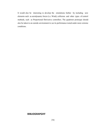 It would also be interesting to develop the simulations further by including new
elements such as aerodynamic forces (i.e. Wind), collisions and other types of control
methods, such as Proportional Derivative controllers. The quadrotor prototype should
also be taken to an outside environment to see its performance tested under more extreme
conditions.
BIBLIOGRAPGHY
[72]
 