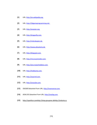 [1] URL: http://en.wikipedia.org
[2] URL: http://3dgameprogramming.net
[3] URL: http://aviastar.org
[4] URL: http://draganfly.com
[5] URL: http://mikrokopter.de
[6] URL: http://www.q4systems.de
[7] URL: http://blogspot.com
[8] URL: http://microcontroller.com
[9] URL: http://pics.towerhobbies.com
[10] URL: http://hobbycity.com
[11] URL: http://xoarintl.com
[12] URL: http://youtube.com
[13] IDG500 Datasheet from URL: http://invensense.com
[14] ADXL335 Datasheet from URL: http://analog.com
[15] http://sparkfun.comhttp://shop.graupner.dehttp://arduino.cc
[73]
 