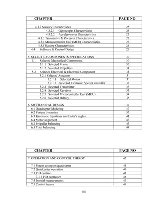 CHAPTER PAGE NO
7. OPERATION AND CONTROL THEROY 45
7.1 Forces acting on quadcopter 41
7.2 Quadcopter operation 46
7.3 PID control 48
7.3.1 PID controller 48
7.4 Inertial measurements 49
7.5 Control inputs 49
[8]
CHAPTER PAGE NO
4.3.2 Sensors Characteristics 25
4.3.2.1 Gyroscopes Characteristics 25
4.3.2.2 Accelerometer Characteristics 25
4.3.3 Transmitter & Receiver Characteristics 26
4.3.4 Microcontroller Unit (MCU) Characteristics 26
4.3.5 Battery Characteristics 28
4.4 Software & Control Design 29
5. SELECTED COMPONENTS SPECIFICATIONS 30
5.1 Selected Mechanical Components. 30
5.1.1 Selected Frame 30
5.1.2 Selected Propellers 31
5.2 Selected Electrical & Electronic Component 31
5.2.1 Selected Actuators 31
5.2.1.1 Selected Motors 31
5.2.1.2 Selected Electronic Speed Controller 32
5.2.3 Selected Transmitter 33
5.2.4 Selected Receiver 33
5.2.5 Selected Microcontroller Unit (MCU) 34
5.2.6 Selected Battery 35
6. MECHANICAL DESIGN 37
6.1 Quadcopter Modeling 37
6.2 System dynamics 37
6.3 Kinematic Equations and Euler’s angles 41
6.4 Motor alignment 43
6.2 Propeller balancing 43
6.5 Total balancing 44
 