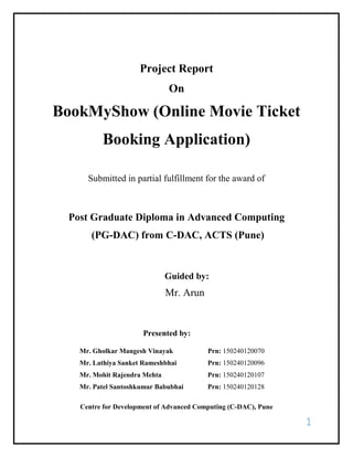 1
Project Report
On
BookMyShow (Online Movie Ticket
Booking Application)
Submitted in partial fulfillment for the award of
Post Graduate Diploma in Advanced Computing
(PG-DAC) from C-DAC, ACTS (Pune)
Guided by:
Mr. Arun
Presented by:
Mr. Gholkar Mangesh Vinayak Prn: 150240120070
Mr. Lathiya Sanket Rameshbhai Prn: 150240120096
Mr. Mohit Rajendra Mehta Prn: 150240120107
Mr. Patel Santoshkumar Babubhai Prn: 150240120128
Centre for Development of Advanced Computing (C-DAC), Pune
 
