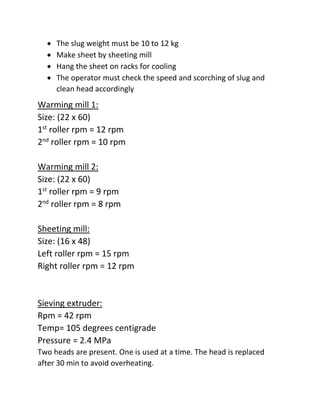  The slug weight must be 10 to 12 kg
 Make sheet by sheeting mill
 Hang the sheet on racks for cooling
 The operator must check the speed and scorching of slug and
clean head accordingly
Warming mill 1:
Size: (22 x 60)
1st
roller rpm = 12 rpm
2nd
roller rpm = 10 rpm
Warming mill 2:
Size: (22 x 60)
1st
roller rpm = 9 rpm
2nd
roller rpm = 8 rpm
Sheeting mill:
Size: (16 x 48)
Left roller rpm = 15 rpm
Right roller rpm = 12 rpm
Sieving extruder:
Rpm = 42 rpm
Temp= 105 degrees centigrade
Pressure = 2.4 MPa
Two heads are present. One is used at a time. The head is replaced
after 30 min to avoid overheating.
 