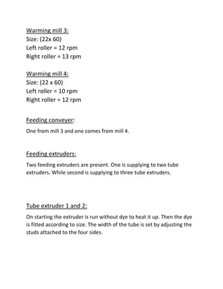 Warming mill 3:
Size: (22x 60)
Left roller = 12 rpm
Right roller = 13 rpm
Warming mill 4:
Size: (22 x 60)
Left roller = 10 rpm
Right roller = 12 rpm
Feeding conveyer:
One from mill 3 and one comes from mill 4.
Feeding extruders:
Two feeding extruders are present. One is supplying to two tube
extruders. While second is supplying to three tube extruders.
Tube extruder 1 and 2:
On starting the extruder is run without dye to heat it up. Then the dye
is fitted according to size. The width of the tube is set by adjusting the
studs attached to the four sides.
 
