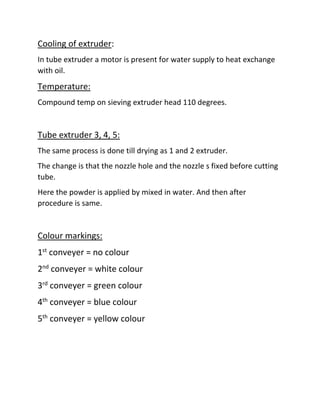 Cooling of extruder:
In tube extruder a motor is present for water supply to heat exchange
with oil.
Temperature:
Compound temp on sieving extruder head 110 degrees.
Tube extruder 3, 4, 5:
The same process is done till drying as 1 and 2 extruder.
The change is that the nozzle hole and the nozzle s fixed before cutting
tube.
Here the powder is applied by mixed in water. And then after
procedure is same.
Colour markings:
1st
conveyer = no colour
2nd
conveyer = white colour
3rd
conveyer = green colour
4th
conveyer = blue colour
5th
conveyer = yellow colour
 