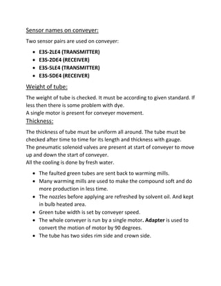 Sensor names on conveyer:
Two sensor pairs are used on conveyer:
 E3S-2LE4 (TRANSMITTER)
 E3S-2DE4 (RECEIVER)
 E3S-5LE4 (TRANSMITTER)
 E3S-5DE4 (RECEIVER)
Weight of tube:
The weight of tube is checked. It must be according to given standard. If
less then there is some problem with dye.
A single motor is present for conveyer movement.
Thickness:
The thickness of tube must be uniform all around. The tube must be
checked after time to time for its length and thickness with gauge.
The pneumatic solenoid valves are present at start of conveyer to move
up and down the start of conveyer.
All the cooling is done by fresh water.
 The faulted green tubes are sent back to warming mills.
 Many warming mills are used to make the compound soft and do
more production in less time.
 The nozzles before applying are refreshed by solvent oil. And kept
in bulb heated area.
 Green tube width is set by conveyer speed.
 The whole conveyer is run by a single motor. Adapter is used to
convert the motion of motor by 90 degrees.
 The tube has two sides rim side and crown side.
 