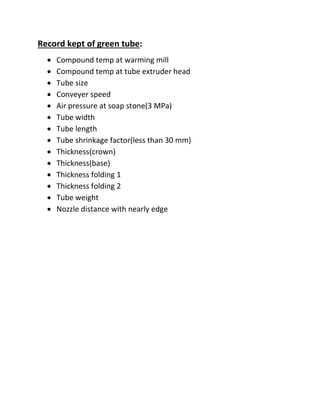 Record kept of green tube:
 Compound temp at warming mill
 Compound temp at tube extruder head
 Tube size
 Conveyer speed
 Air pressure at soap stone(3 MPa)
 Tube width
 Tube length
 Tube shrinkage factor(less than 30 mm)
 Thickness(crown)
 Thickness(base)
 Thickness folding 1
 Thickness folding 2
 Tube weight
 Nozzle distance with nearly edge
 