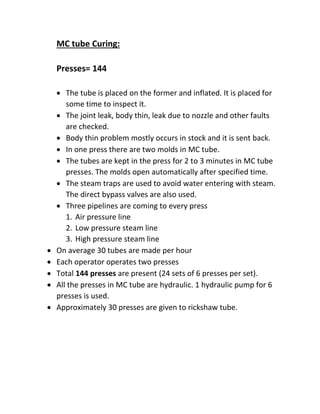 MC tube Curing:
Presses= 144
 The tube is placed on the former and inflated. It is placed for
some time to inspect it.
 The joint leak, body thin, leak due to nozzle and other faults
are checked.
 Body thin problem mostly occurs in stock and it is sent back.
 In one press there are two molds in MC tube.
 The tubes are kept in the press for 2 to 3 minutes in MC tube
presses. The molds open automatically after specified time.
 The steam traps are used to avoid water entering with steam.
The direct bypass valves are also used.
 Three pipelines are coming to every press
1. Air pressure line
2. Low pressure steam line
3. High pressure steam line
 On average 30 tubes are made per hour
 Each operator operates two presses
 Total 144 presses are present (24 sets of 6 presses per set).
 All the presses in MC tube are hydraulic. 1 hydraulic pump for 6
presses is used.
 Approximately 30 presses are given to rickshaw tube.
 