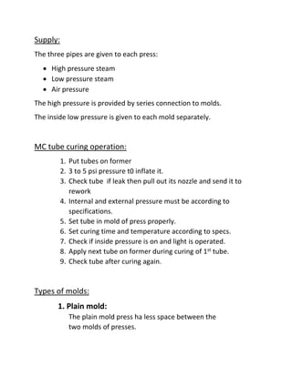 Supply:
The three pipes are given to each press:
 High pressure steam
 Low pressure steam
 Air pressure
The high pressure is provided by series connection to molds.
The inside low pressure is given to each mold separately.
MC tube curing operation:
1. Put tubes on former
2. 3 to 5 psi pressure t0 inflate it.
3. Check tube if leak then pull out its nozzle and send it to
rework
4. Internal and external pressure must be according to
specifications.
5. Set tube in mold of press properly.
6. Set curing time and temperature according to specs.
7. Check if inside pressure is on and light is operated.
8. Apply next tube on former during curing of 1st tube.
9. Check tube after curing again.
Types of molds:
1. Plain mold:
The plain mold press ha less space between the
two molds of presses.
 
