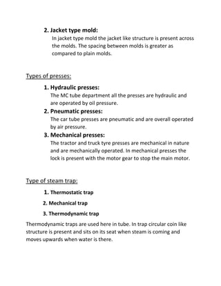 2. Jacket type mold:
In jacket type mold the jacket like structure is present across
the molds. The spacing between molds is greater as
compared to plain molds.
Types of presses:
1. Hydraulic presses:
The MC tube department all the presses are hydraulic and
are operated by oil pressure.
2. Pneumatic presses:
The car tube presses are pneumatic and are overall operated
by air pressure.
3. Mechanical presses:
The tractor and truck tyre presses are mechanical in nature
and are mechanically operated. In mechanical presses the
lock is present with the motor gear to stop the main motor.
Type of steam trap:
1. Thermostatic trap
2. Mechanical trap
3. Thermodynamic trap
Thermodynamic traps are used here in tube. In trap circular coin like
structure is present and sits on its seat when steam is coming and
moves upwards when water is there.
 