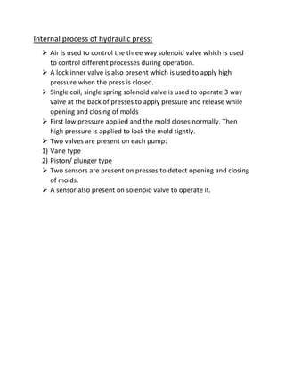 Internal process of hydraulic press:
 Air is used to control the three way solenoid valve which is used
to control different processes during operation.
 A lock inner valve is also present which is used to apply high
pressure when the press is closed.
 Single coil, single spring solenoid valve is used to operate 3 way
valve at the back of presses to apply pressure and release while
opening and closing of molds
 First low pressure applied and the mold closes normally. Then
high pressure is applied to lock the mold tightly.
 Two valves are present on each pump:
1) Vane type
2) Piston/ plunger type
 Two sensors are present on presses to detect opening and closing
of molds.
 A sensor also present on solenoid valve to operate it.
 