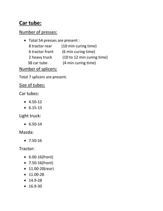 Car tube:
Number of presses:
 Total 54 presses are present :
8 tractor rear (10 min curing time)
6 tractor front (6 min curing time)
2 heavy truck (10 to 12 min curing time)
38 car tube (4 min curing time)
Number of splicers:
Total 7 splicers are present.
Size of tubes:
Car tubes:
 4.50-12
 6.15-13
Light truck:
 6.50-14
Mazda:
 7.50-16
Tractor:
 6.00-16(front)
 7.50-16(front)
 11.00-20(rear)
 11.00-28
 14.9-28
 16.9-30
 