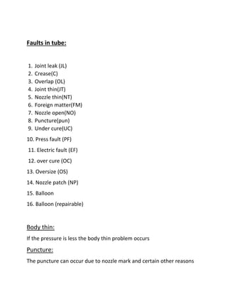 Faults in tube:
1. Joint leak (JL)
2. Crease(C)
3. Overlap (OL)
4. Joint thin(JT)
5. Nozzle thin(NT)
6. Foreign matter(FM)
7. Nozzle open(NO)
8. Puncture(pun)
9. Under cure(UC)
10. Press fault (PF)
11. Electric fault (EF)
12. over cure (OC)
13. Oversize (OS)
14. Nozzle patch (NP)
15. Balloon
16. Balloon (repairable)
Body thin:
If the pressure is less the body thin problem occurs
Puncture:
The puncture can occur due to nozzle mark and certain other reasons
 