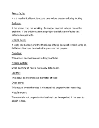 Press fault:
It is a mechanical fault. It occurs due to low pressure during locking
Balloon:
If the steam trap not working. Any water content in tube cause this
problem. If the thickness remain proper on deflation of tube this
balloon is repairable.
Under cure:
It looks like balloon and the thickness of tube does not remain same on
deflation. It occurs due to inside pressure not proper.
Overlap:
This occurs due to increase in length of tube
Nozzle patch:
Small opening at nozzle not easily detectable.
Crease:
This occur due to increase diameter of tube
Over cure:
This occurs when the tube is not repaired properly after recurring.
Nozzle open:
The nozzle is not properly attached and can be repaired if the area to
attach is less.
 
