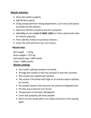 Nozzle solution:
 Clean the tanker properly
 Add 30 liters petrol
 10 kg compound from mixing department, cut it into small pieces
and add it to the solution.
 Add more 30 liters of petrol and stir it properly.
 Add 600g of resin (resin # 1068/ 1102) to 2 liters petrol and make
its mixture separate.
 Then add this mixture to previous mixture.
 Cover the tank and mix it for 3 to 4 hours.
Nozzle box:
Net weight = 19 kg
Gross weight = 19.5 kg
Each plastic bag = 200 nozzles
1 box = 1000 nozzles
Nozzle coating:
 Use nozzle coating conveyer not hands
 Arrange the nozzles in the tray and pass it over the conveyer
 The nozzles are coated with solution
 The nozzle is first blow with high air to remove excess solution
on nozzles
 Put coated nozzle in the tray and rub solvent oil dipped brush
 Put this tray in box for 5 to 10 min
 Temperature in the box is 60 degrees
 Cover box properly safe from powder
 Don’t use the nozzle after 2 to 3 days and return it for coating
again
 