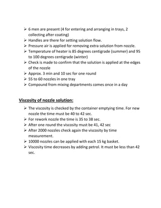  6 men are present (4 for entering and arranging in trays, 2
collecting after coating)
 Handles are there for setting solution flow.
 Pressure air is applied for removing extra solution from nozzle.
 Temperature of heater is 85 degrees centigrade (summer) and 95
to 100 degrees centigrade (winter)
 Check is made to confirm that the solution is applied at the edges
of the nozzle
 Approx. 3 min and 10 sec for one round
 55 to 60 nozzles in one tray
 Compound from mixing departments comes once in a day
Viscosity of nozzle solution:
 The viscosity is checked by the container emptying time. For new
nozzle the time must be 40 to 42 sec.
 For rework nozzle the time is 35 to 38 sec.
 After one round the viscosity must be 41, 42 sec
 After 2000 nozzles check again the viscosity by time
measurement.
 10000 nozzles can be applied with each 15 kg basket.
 Viscosity time decreases by adding petrol. It must be less than 42
sec.
 